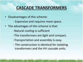 CASCADE TRANSFORMERS
• Disadvantages of this scheme:
- Expensive and requires more space.
• The advantages of this scheme is that:
-Natural cooling is sufficient
-The transformers are light and compact.
-Transportation and assembly is easy.
- The construction is identical for isolating
transformers and the HV cascade units.
 