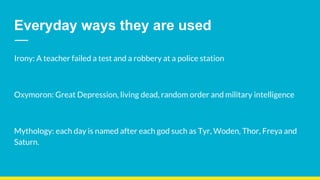 Everyday ways they are used
Irony: A teacher failed a test and a robbery at a police station
Oxymoron: Great Depression, living dead, random order and military intelligence
Mythology: each day is named after each god such as Tyr, Woden, Thor, Freya and
Saturn.
 