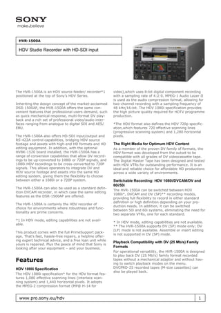 HVR-1500A

 HDV Studio Recorder with HD-SDI input




The HVR-1500A is an HDV source feeder/ recorder*1          video),which uses 8-bit digital component recording
positioned at the top of Sony’s HDV Series.                with a sampling rate of 4:2:0. MPEG-1 Audio Layer II
                                                           is used as the audio compression format, allowing for
Inheriting the design concept of the market-acclaimed      two-channel recording with a sampling frequency of
DSR-1500AP, the HVR-1500A offers the same con-             48 kHz/16-bit. The HDV 1080i specification provides
venient features that professional users demand, such      the high picture quality required for HDTV programme
as quick mechanical response, multi-format DV play-        production.
back and a rich set of professional video/audio inter-
faces ranging from analogue to digital SDI and AES/        *The HDV format also defines the HDV 720p specific-
EBU.                                                       ation,which features 720 effective scanning lines
                                                           (progressive scanning system) and 1,280 horizontal
The HVR-1500A also offers HD-SDI input/output and          pixels.
RS-422A control capabilities, bridging HDV source
footage and assets with high-end HD formats and HD         The Right Media for Optimum HDV Content
editing equipment. In addition, with the optional          As a member of the proven DV family of formats, the
HVBK-1520 board installed, the HVR-1500A has a             HDV format was developed from the outset to be
range of conversion capabilities that allow DV record-     compatible with all grades of DV videocassette tape.
ings to be up-converted to 1080i or 720P signals, and      The Digital Master Tape has been designed and tested
1080i HDV recordings to be cross-converted to 720P         with HDV VTRs for outstanding performance. It is an
signals. This allows operators to integrate DV and         ideal and reliable choice for affordable HD productions
HDV source footage and assets into the same HD             across a wide variety of environments.
editing system, giving them the flexibility to choose
between either a 1080i or a 720P system.                   Switchable Recording: HDV 1080i/DVCAM/DV and
                                                           60i/50i
The HVR-1500A can also be used as a standard defin-
                                                           The HVR-1500A can be switched between HDV
ition DVCAM recorder, in which case the same editing
                                                           1080i*, DVCAM and DV (SP)** recording modes,
features as the DSR-1500AP are offered.
                                                           providing full flexibility to record in either standard
                                                           definition or high definition depending on your pro-
The HVR-1500A is certainly the HDV recorder of
                                                           duction needs. In addition, it can be switched
choice for environments where robustness and func-
                                                           between 50i and 60i systems, eliminating the need for
tionality are prime concerns.
                                                           two separate VTRs, one for each standard.
*1 In HDV mode, editing capabilities are not avail-
                                                           * In HDV mode, editing capabilities are not available.
able.
                                                           ** The HVR-1500A supports DV (SP) mode only; DV
                                                           (LP) mode is not available. Assemble or insert editing
This product comes with the full PrimeSupport pack-
                                                           is not supported in DV (SP) mode.
age. That’s fast, hassle-free repairs, a helpline offer-
ing expert technical advice, and a free loan unit while
                                                           Playback Compatibility with DV (25 Mb/s) Family
yours is repaired. Plus the peace of mind that Sony is
looking after your equipment – and your business.
                                                           Formats
                                                           For operational versatility, the HVR-1500A is designed
                                                           to play back DV (25 Mb/s) family format recorded
Features                                                   tapes without a mechanical adaptor and without hav-
                                                           ing to switch playback modes on the menu.
HDV 1080i Specification                                    DVCPRO-25 recorded tapes (M-size cassettes) can
                                                           also be played back.
The HDV 1080i specification* for the HDV format fea-
tures 1,080 effective scanning lines (interlace scan-
ning system) and 1,440 horizontal pixels. It adopts
the MPEG-2 compression format (MP@ H-14 for


  www.pro.sony.eu/hdv                                                                                         1
 