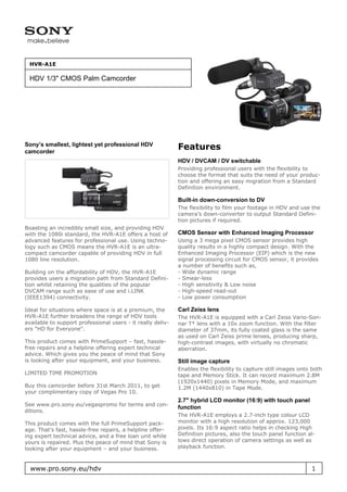 HVR-A1E

 HDV 1/3" CMOS Palm Camcorder




Sony’s smallest, lightest yet professional HDV
camcorder
                                                             Features
                                                             HDV / DVCAM / DV switchable
                                                             Providing professional users with the flexibility to
                                                             choose the format that suits the need of your produc-
                                                             tion and offering an easy migration from a Standard
                                                             Definition environment.

                                                             Built-in down-conversion to DV
                                                             The flexibility to film your footage in HDV and use the
                                                             camera’s down-converter to output Standard Defini-
                                                             tion pictures if required.
Boasting an incredibly small size, and providing HDV
with the 1080i standard, the HVR-A1E offers a host of        CMOS Sensor with Enhanced Imaging Processor
advanced features for professional use. Using techno-        Using a 3 mega pixel CMOS sensor provides high
logy such as CMOS means the HVR-A1E is an ultra-             quality results in a highly compact design. With the
compact camcorder capable of providing HDV in full           Enhanced Imaging Processor (EIP) which is the new
1080 line resolution.                                        signal processing circuit for CMOS sensor, it provides
                                                             a number of benefits such as,
Building on the affordability of HDV, the HVR-A1E            - Wide dynamic range
provides users a migration path from Standard Defini-        - Smear-less
tion whilst retaining the qualities of the popular           - High sensitivity & Low noise
DVCAM range such as ease of use and i.LINK                   - High-speed read-out
(IEEE1394) connectivity.                                     - Low power consumption

Ideal for situations where space is at a premium, the        Carl Zeiss lens
HVR-A1E further broadens the range of HDV tools              The HVR-A1E is equipped with a Carl Zeiss Vario-Son-
available to support professional users - it really deliv-   nar T* lens with a 10x zoom function. With the filter
ers "HD for Everyone".                                       diameter of 37mm, its fully coated glass is the same
                                                             as used on Carl Zeiss prime lenses, producing sharp,
This product comes with PrimeSupport – fast, hassle-         high-contrast images, with virtually no chromatic
free repairs and a helpline offering expert technical        aberration.
advice. Which gives you the peace of mind that Sony
is looking after your equipment, and your business.          Still image capture
                                                             Enables the flexibility to capture still images onto both
LIMITED TIME PROMOTION                                       tape and Memory Stick. It can record maximum 2.8M
                                                             (1920x1440) pixels in Memory Mode, and maximum
Buy this camcorder before 31st March 2011, to get            1.2M (1440x810) in Tape Mode.
your complimentary copy of Vegas Pro 10.
                                                             2.7" hybrid LCD monitor (16:9) with touch panel
See www.pro.sony.eu/vegaspromo for terms and con-
                                                             function
ditions.
                                                             The HVR-A1E employs a 2.7-inch type colour LCD
This product comes with the full PrimeSupport pack-          monitor with a high resolution of approx. 123,000
age. That’s fast, hassle-free repairs, a helpline offer-     pixels. Its 16:9 aspect ratio helps in checking High
ing expert technical advice, and a free loan unit while      Definition pictures, also the touch panel function al-
yours is repaired. Plus the peace of mind that Sony is       lows direct operation of camera settings as well as
looking after your equipment – and your business.            playback function.



  www.pro.sony.eu/hdv                                                                                            1
 