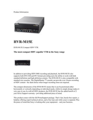 Product Information




HVR-M15E
HVR-M15E Compact HDV VTR

The most compact HDV capable VTR in the Sony range




In addition to providing HDV1080i recording and playback, the HVR-M15E also
supports both DVCAM and DV formats providing users the ability to work with both
standard definition and high definition content. The HVR-M15E is also compatible with
standard size cassettes. The DigitalMaster ™ cassette can provide over 4 hours recording
of HDV content - the ideal choice when longer recording times are required.

The compact dimensions of the HVR-M15E means that it can be positioned either
horizontally or vertically depending on individual needs, whilst its simple design makes it
very easy to use.As with all HDV products, the HVR-M15E has the added benefit of 2
year Silver Support warranty - providing additional piece of mind.

This product comes with the full PrimeSupport package. That’s fast, hassle-free repairs, a
helpline offering expert technical advice, and a free loan unit while yours is repaired. Plus
the peace of mind that Sony is looking after your equipment – and your business.
 