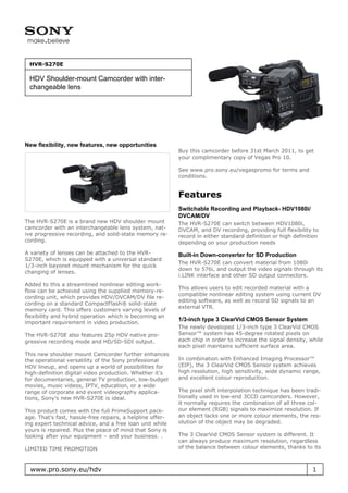 HVR-S270E

 HDV Shoulder-mount Camcorder with inter-
 changeable lens




New flexibility, new features, new opportunities
                                                           Buy this camcorder before 31st March 2011, to get
                                                           your complimentary copy of Vegas Pro 10.

                                                           See www.pro.sony.eu/vegaspromo for terms and
                                                           conditions.


                                                           Features
                                                           Switchable Recording and Playback- HDV1080i/
                                                           DVCAM/DV
The HVR-S270E is a brand new HDV shoulder mount            The HVR-S270E can switch between HDV1080i,
camcorder with an interchangeable lens system, nat-        DVCAM, and DV recording, providing full flexibility to
ive progressive recording, and solid-state memory re-      record in either standard definition or high definition
cording.                                                   depending on your production needs
A variety of lenses can be attached to the HVR-            Built-in Down-converter for SD Production
S270E, which is equipped with a universal standard
                                                           The HVR-S270E can convert material from 1080i
1/3-inch bayonet mount mechanism for the quick
                                                           down to 576i, and output the video signals through its
changing of lenses.
                                                           i.LINK interface and other SD output connectors.
Added to this a streamlined nonlinear editing work-
                                                           This allows users to edit recorded material with a
flow can be achieved using the supplied memory-re-
                                                           compatible nonlinear editing system using current DV
cording unit, which provides HDV/DVCAM/DV file re-
                                                           editing software, as well as record SD signals to an
cording on a standard CompactFlash® solid-state
                                                           external VTR.
memory card. This offers customers varying levels of
flexibility and hybrid operation which is becoming an
                                                           1/3-inch type 3 ClearVid CMOS Sensor System
important requirement in video production.
                                                           The newly developed 1/3-inch type 3 ClearVid CMOS
The HVR-S270E also features 25p HDV native pro-            Sensor™ system has 45-degree rotated pixels on
gressive recording mode and HD/SD-SDI output.              each chip in order to increase the signal density, while
                                                           each pixel maintains sufficient surface area.
This new shoulder mount Camcorder further enhances
the operational versatility of the Sony professional       In combination with Enhanced Imaging Processor™
HDV lineup, and opens up a world of possibilities for      (EIP), the 3 ClearVid CMOS Sensor system achieves
high-definition digital video production. Whether it’s     high resolution, high sensitivity, wide dynamic range,
for documentaries, general TV production, low-budget       and excellent colour reproduction.
movies, music videos, IPTV, education, or a wide
range of corporate and event videography applica-          The pixel shift interpolation technique has been tradi-
tions, Sony’s new HVR-S270E is ideal.                      tionally used in low-end 3CCD camcorders. However,
                                                           it normally requires the combination of all three col-
This product comes with the full PrimeSupport pack-        our element (RGB) signals to maximize resolution. If
age. That’s fast, hassle-free repairs, a helpline offer-   an object lacks one or more colour elements, the res-
ing expert technical advice, and a free loan unit while    olution of the object may be degraded.
yours is repaired. Plus the peace of mind that Sony is
looking after your equipment – and your business. .        The 3 ClearVid CMOS Sensor system is different. It
                                                           can always produce maximum resolution, regardless
LIMITED TIME PROMOTION                                     of the balance between colour elements, thanks to its



  www.pro.sony.eu/hdv                                                                                          1
 