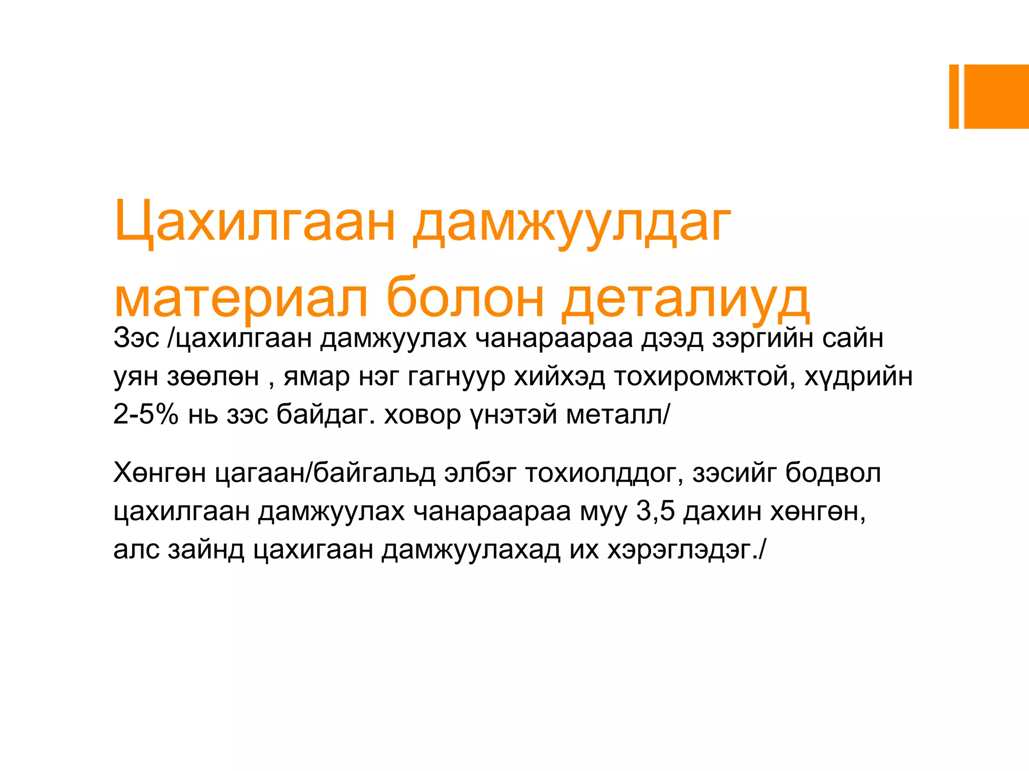 Цахилгаан дамжуулдаг материал болон деталиуд Зэс /цахилгаан дамжуулах чанараараа дээд зэргийн сайн уян зөөлөн , ямар нэг гагнуур хийхэд тохиромжтой, хүдрийн 2-5% нь зэс байдаг. ховор үнэтэй металл/ 