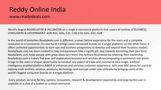 Reddy Online India
World’s largest AGGREGATOR & INCUBATOR on a single e-commerce platform that covers all entities of BUSINESS,
CONSUMERS & GOVERNMENT .B2B, B2C, B2G, C2C, C2B, C2G G2G, G2C, G2B
In the world of lookalikes Readydeals.com is different, a never before experience for the users and a complete
revolution in e-commerce. On one hand it brings some renowned brands on a single platform; on the other hand, it
offers unlimited opportunities to start-ups and business prospectors to develop and expand their business models.
ReadyDeals.com has been created to help entrepreneurs take a significant step towards becoming their own boss.
ReadyDeals.com helps people with great ideas turn them into brilliant businesses by retaining their ownership.
Readydeals.com is India’s first ever self-explanatory business and services all-encompassing e-commerce site which
brings to the users a unique opportunity to conduct any aspect of trade and commerce on a single, artificial
intelligence enabled platform AIBOT. It enhances and enriches customer experience, with over 600 stores for users to
explore multi entities, services, products, technology and concept under one umbrella by bringing some of the
world’s biggest consumer brands on a single platform.
Every product, service, facility, options, innovation, research & development required by and large by the user is
available at a click of a button or a voice command.
www.readydeals.com
 
