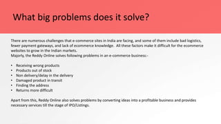 What big problems does it solve?
There are numerous challenges that e-commerce sites in India are facing, and some of them include bad logistics,
fewer payment gateways, and lack of ecommerce knowledge. All these factors make it difficult for the ecommerce
websites to grow in the Indian markets.
Majorly, the Reddy Online solves following problems in an e-commerce business:-
• Receiving wrong products
• Products out of stock
• Non delivery/delay in the delivery
• Damaged product in transit
• Finding the address
• Returns more difficult
Apart from this, Reddy Online also solves problems by converting ideas into a profitable business and provides
necessary services till the stage of IPO/Listings.
 