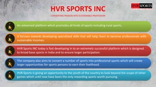 HVR SPORTS INC
CONVERTING PASSION INTO SUSTAINABLE PROFESSION
An esteemed platform which promotes all kinds of sports including rural sports.
It focuses towards developing specialized skills that will help them to become professionals with
sustainable incomes.
HVR Sports INC today is fast developing in to an extremely successful platform which is designed
to broad base sports in India and to ensure larger participation.
The company also aims to convert a number of sports into professional sports which will create
larger opportunities for sports persons to earn their livelihood.
HVR Sports is giving an opportunity to the youth of the country to look beyond the scope of other
games which until now have been the only rewarding sports worth pursuing.
 