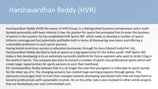 Harshavardhan Reddy (HVR)
Harshavardhan Reddy (HVR) the owner of HVR Group, is a distinguished business entrepreneur and a multi-
faceted personality with keen interest in law. His passion for sports has prompted him to enter the business
of sports in the country. He has established HVR Sports INC. which seeks to develop a number of sports
hitherto unrecognized but potentially profitable both in terms of discovering new talent and offering a
sustainable profession to such sports persons.
Having tasted enormous success in education businesses through his Aura Edutech India Pvt. Ltd.,
Harshavardhan Reddy decided to look at sports as a big opportunity for the Indian youth. HVR Sports INC
today is fast developing in to an extremely successful platform for future aspirants who want to strike it big in
the world of sports. The company also aims to convert a number of sports into professional sports which will
create larger opportunities for sports persons to earn their livelihood.
Mr. Harshavardhan Reddy believes that it is no longer the case that youngsters in India take to sports purely
for the sheer joy of it. The changing scenario has created huge earning prospects through games. This
obviously encourages them to train their energies towards developing specialized skills that will help them to
become professionals with sustainable incomes. He on the other side is also involved in other online projects
that are ReadyDeals.com and Unlimitedskill.com.
 