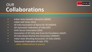 OUR
• Indian Style Kabaddi Federation (INSKF)
• Indian Golf Union (IGU)
• All India Association of Sports for All (AIASFA)
• GFI Gymnastic Federation of India (GFI)
• Delhi Soccer Association (DSA)
• Association of All India Jeet Kune Do Foundation (AAIJF)
• All India Mixed Martial Arts Association (IMMAF)
• Indian Style Wrestling Association of India (ISWAI)
• Taekwondo Federation of India (TFI)
… other collaborations in process
Collaborations
 