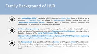 Family Background of HVR
MR. RAMANADAM REDDY, grandfather of HVR belonged to Madras State (prior to 1950).He was a
prominent Panchayat head for villages in Madhurantakam District, heading the trust of
“NAMMALWAR RAMANUJAR KUTOM” respected figure in education, services, facilitation and
development of vaishnavaites in addition to being a Landlord.
Dr. Marram Sarangapani Reddy, father of HVR is a visionary who revolutionized the Hospitality Education
sector, and founder of the educational group Merit (http://www.meritworldwide.com) currently residing in
Dubai.He is the owner of The Herriot Watt University Dubai Campus.
(http://www.hw.ac.uk/dubai.htm)(http://www.hw.ac.uk/news/archive/2010/design-science-engineering-
and-sport-among-heriot-watt-honorary-degrees.htm)
MR. Narayana Reddy, Great grand father of HVR was Zamindar to 27 Villages of AVILALA (Present day part
of Chittoor District) the family till date manages temples, large land banks, schools and colleges and after
the recent judgement by the Supreme court AVILALA lake (largest in the district) has been given back to the
family.
 