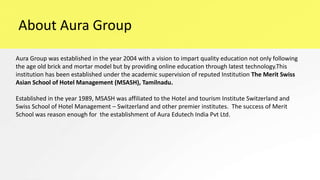 About Aura Group
Aura Group was established in the year 2004 with a vision to impart quality education not only following
the age old brick and mortar model but by providing online education through latest technology.This
institution has been established under the academic supervision of reputed Institution The Merit Swiss
Asian School of Hotel Management (MSASH), Tamilnadu.
Established in the year 1989, MSASH was affiliated to the Hotel and tourism Institute Switzerland and
Swiss School of Hotel Management – Switzerland and other premier institutes. The success of Merit
School was reason enough for the establishment of Aura Edutech India Pvt Ltd.
 