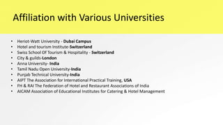 Affiliation with Various Universities
• Heriot-Watt University - Dubai Campus
• Hotel and tourism Institute-Switzerland
• Swiss School Of Tourism & Hospitality - Switzerland
• City & guilds-London
• Anna University- India
• Tamil Nadu Open University-India
• Punjab Technical University-India
• AIPT The Association for International Practical Training, USA
• FH & RAI The Federation of Hotel and Restaurant Associations of India
• AICAM Association of Educational Institutes for Catering & Hotel Management
 