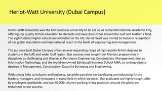 Heriot-Watt University (Dubai Campus)
Heriot-Watt University was the first overseas university to be set up at Dubai International Academic City,
offering top quality British education to students and executives from around the Gulf and further a field.
The eighth oldest higher education institution in the UK, Heriot-Watt was invited to Dubai in recognition
of our global reputation and international reach in the fields of engineering and management.
The purpose-built Dubai Campus offers an ever-expanding range of high-quality British degrees to
students in the UAE and wider Gulf region. Our courses now range from Masters programmes in
disciplines as challenging and diverse as Petroleum Engineering, Construction, Management, Energy,
Information Technology, and the world-renowned Edinburgh Business School MBA, to undergraduate
degrees in Management, Construction, Quantity Surveying and Engineering.
With strong links to industry and business, we pride ourselves on developing and educating future
leaders, managers, and innovators in every field in which we excel. Our graduates are highly sought after
by employers worldwide, and our 60,000+ alumni working in key positions around the globe are
testament to our success.
 