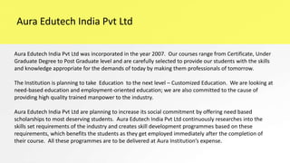 Aura Edutech India Pvt Ltd
Aura Edutech India Pvt Ltd was incorporated in the year 2007. Our courses range from Certificate, Under
Graduate Degree to Post Graduate level and are carefully selected to provide our students with the skills
and knowledge appropriate for the demands of today by making them professionals of tomorrow.
The Institution is planning to take Education to the next level – Customized Education. We are looking at
need-based education and employment-oriented education; we are also committed to the cause of
providing high quality trained manpower to the industry.
Aura Edutech India Pvt Ltd are planning to increase its social commitment by offering need based
scholarships to most deserving students. Aura Edutech India Pvt Ltd continuously researches into the
skills set requirements of the industry and creates skill development programmes based on these
requirements, which benefits the students as they get employed immediately after the completion of
their course. All these programmes are to be delivered at Aura Institution’s expense.
 