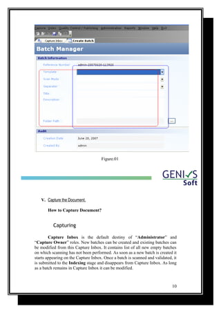 Figure.01
V. Capture the Document.
How to Capture Document?
Capturing
Capture Inbox is the default destiny of “Administrator” and
“Capture Owner” roles. New batches can be created and existing batches can
be modified from this Capture Inbox. It contains list of all new empty batches
on which scanning has not been performed. As soon as a new batch is created it
starts appearing on the Capture Inbox. Once a batch is scanned and validated, it
is submitted to the Indexing stage and disappears from Capture Inbox. As long
as a batch remains in Capture Inbox it can be modified.
10
 