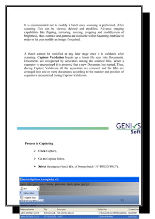 It is recommended not to modify a batch once scanning is performed. After
scanning files can be viewed, deleted and modified. Advance imaging
capabilities like flipping, mirroring, resizing, cropping and modification of
brightness, Hue, contrast and gamma are available within Scanning interface in
order to let user modify an image if required.
A Batch cannot be modified at any later stage once it is validated after
scanning. Capture Validation breaks up a linear file scan into Documents.
Documents are recognized by separators among the scanned files. When a
separator is encountered it is assumed that a new Document has started. Thus,
during Capture Validation all the separators are removed and the files are
arranged into one or more documents according to the number and position of
separators encountered during Capture Validation.
Process in Capturing
 Click Capture.
 Go to Capture Inbox.
 Select the prepare batch (Ex. of Prepare batch “JV-T03D2VS003”).
11
 