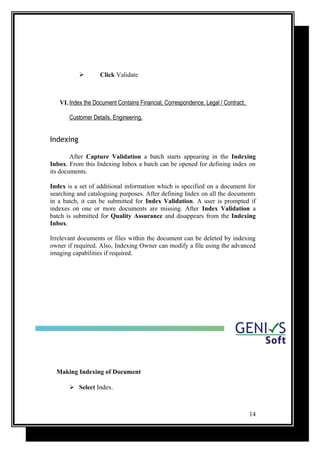  Click Validate
VI. Index the Document Contains Financial, Correspondence, Legal / Contract,
Customer Details, Engineering.
Indexing
After Capture Validation a batch starts appearing in the Indexing
Inbox. From this Indexing Inbox a batch can be opened for defining index on
its documents.
Index is a set of additional information which is specified on a document for
searching and cataloguing purposes. After defining Index on all the documents
in a batch, it can be submitted for Index Validation. A user is prompted if
indexes on one or more documents are missing. After Index Validation a
batch is submitted for Quality Assurance and disappears from the Indexing
Inbox.
Irrelevant documents or files within the document can be deleted by indexing
owner if required. Also, Indexing Owner can modify a file using the advanced
imaging capabilities if required.
Making Indexing of Document
 Select Index.
14
 