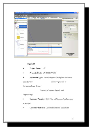 Figure.03
 Project Code: JV
 Property Code: JV-T03D2VS003
 Document Type: Financial ( then Change the document
type after the color it represent to
Correspondence, Legal /
Contract, Customer Details and
Engineering).
 Customer Number: 2330 (You will this on Purchasers or
in receipt).
 Customer Relation: Customer Relations Documents
16
 