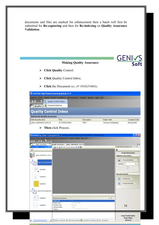 documents and files are marked for enhancement then a batch will first be
submitted for Re-capturing and then for Re-indexing on Quality Assurance
Validation.
Making Quality Assurance
 Click Quality Control.
 Click Quality Control Inbox.
 Click the Document (ex. JV-T03D2VS003).
 Then click Process.
(See Figure.04 clear Indexing and checking the Quality Assurance).
18
 