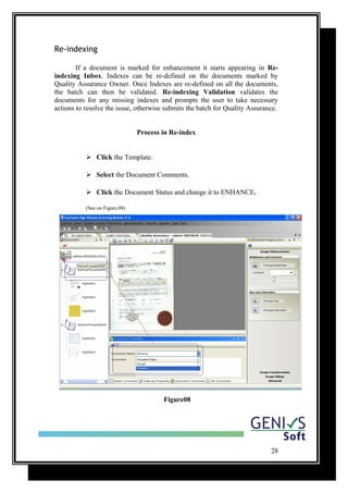 Re-indexing
If a document is marked for enhancement it starts appearing in Re-
indexing Inbox. Indexes can be re-defined on the documents marked by
Quality Assurance Owner. Once Indexes are re-defined on all the documents,
the batch can then be validated. Re-indexing Validation validates the
documents for any missing indexes and prompts the user to take necessary
actions to resolve the issue, otherwise submits the batch for Quality Assurance.
Process in Re-index
 Click the Template.
 Select the Document Comments.
 Click the Document Status and change it to ENHANCE.
(See on Figure.08)
Figure08
28
 
