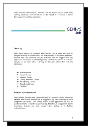 With barcode administration, barcodes can be defined (to be used when
defining separators) and viewed and can be printed. It is required to define
barcode prior to defining separators.
Security
Role based security is employed which means one or more roles can be
assigned to a user in order to make the user authentic to do certain operations.
Several roles are identified and pre populated and are shipped with the
application. Every role is defined to perform set of related actions. A user may
contain one or many roles. Following are the roles which ships with the
application
 Administration
 Capture Owner
 Indexing Owner
 Quality Assurance Owner
 Re-capturing Owner
 Re-indexing Owner
 Publisher
Publish Administration
With publish administration Indexes defined in a template can be mapped to
external data sources. Indexes can be mapped to any table from any OLEDB
complaint data source. Data source defined in the application are used as
available external source for index mapping. Therefore, it is required to define
Templates, Indexes and Data source before getting in to Publish
Administration.
3
 