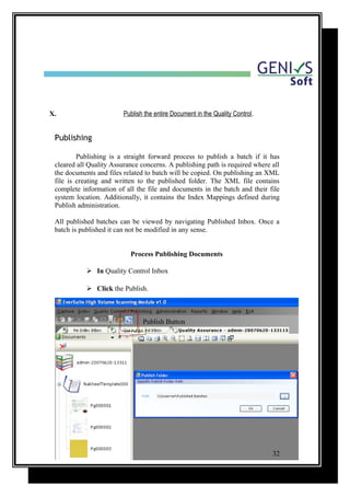 X. Publish the entire Document in the Quality Control.
Publishing
Publishing is a straight forward process to publish a batch if it has
cleared all Quality Assurance concerns. A publishing path is required where all
the documents and files related to batch will be copied. On publishing an XML
file is creating and written to the published folder. The XML file contains
complete information of all the file and documents in the batch and their file
system location. Additionally, it contains the Index Mappings defined during
Publish administration.
All published batches can be viewed by navigating Published Inbox. Once a
batch is published it can not be modified in any sense.
Process Publishing Documents
 In Quality Control Inbox
 Click the Publish.
Publish Button
32
 