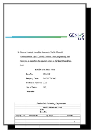 II. Remove the staple from all the document of the file (Financial,
Correspondence, Legal / Contract, Customer Details, Engineering) after
Removing all staple from the document write it on the “Batch Check Sheet
from“.
Batch Check Sheet From
Box. No. 831630B
Property Code: JV-T03D2VS003
Customer Number: 2330
No. of Pages: 165
Remarks:
5
 