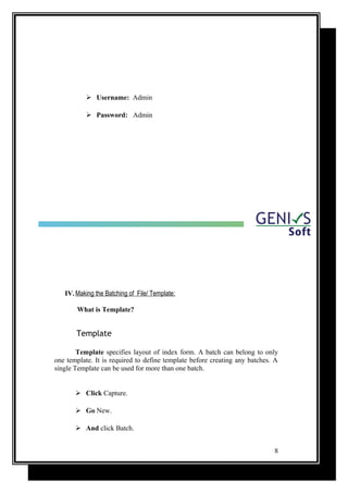  Username: Admin
 Password: Admin
IV. Making the Batching of File/ Template:
What is Template?
Template
Template specifies layout of index form. A batch can belong to only
one template. It is required to define template before creating any batches. A
single Template can be used for more than one batch.
 Click Capture.
 Go New.
 And click Batch.
8
 