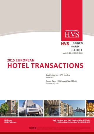 EUROPEAN HOTEL TRANSACTIONS 2015 | PAGE 1
2015 EUROPEAN
HOTEL TRANSACTIONS
MARCH 2016 | PRICE £500
Dayk Balyozyan – HVS London
Associate
Adrian Ruch – HVS Hodges Ward Elliott
Senior Associate
HVS London and HVS Hodges Ward Elliott
7-10 Chandos St, London W1G 9DQ, UK
This license lets others remix, tweak, and build upon your work non-commercially, as long as they credit you and license their new creations under the identical
terms. Others can download and redistribute your work just like the by-nc-nd license, but they can also translate, make remixes, and produce new stories based
on your work. All new work based on yours will carry the same license, so any derivatives will also be non-commercial in nature.
HVS.com
HVSHWE.com
 