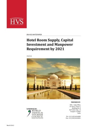 AN HVS WHITEPAPER


             Hotel Room Supply, Capital
             Investment and Manpower
             Requirement by 2021
             INDIA




                                          PREPARED BY:
                                        HVS – India Office
                                       6th Floor, Tower C
                                           Building No. 8
             SUPPORTED BY:
                                       DLF Cyber City – II
                                         Gurgaon 122002
                                                    India

                                  Tel: +91 (124) 4616000
                                  Fax: +91 (124) 4616001




March 2012
 