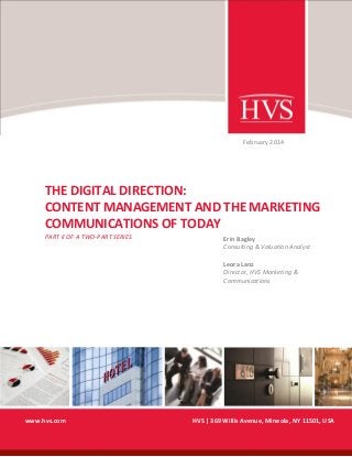February 2014

THE DIGITAL DIRECTION:
CONTENT MANAGEMENT AND THE MARKETING
COMMUNICATIONS OF TODAY
PART II OF A TWO-PART SERIES

Erin Bagley
Consulting & Valuation Analyst
Leora Lanz
Director, HVS Marketing &
Communications

www.hvs.com

HVS | 369 Willis Avenue, Mineola, NY 11501, USA

 