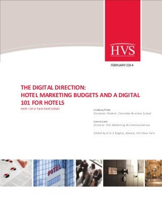 FEBRUARY 2014

THE DIGITAL DIRECTION:
HOTEL MARKETING BUDGETS AND A DIGITAL
101 FOR HOTELS
PART I OF A TWO-PART SERIES

Lindsey Pete
Graduate Student, Columbia Business School
Leora Lanz
Director, HVS Marketing & Communications
Edited by Erin S. Bagley, Analyst, HVS New York

 