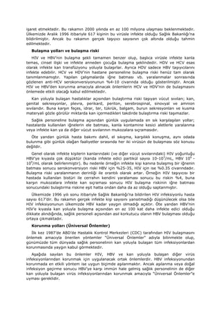 işaret etmektedir. Bu rakamın 2000 yılında en az 100 milyona ulaşması beklenmektedir.
Ülkemizde Aralık 1996 itibariyle 617 kişinin bu virüsle infekte olduğu Sağlık Bakanlığı’na
bildirilmiştir. Ancak bu rakamın gerçek taşıyıcı sayısının çok altında olduğu tahmin
edilmektedir.
Bulaşma yolları ve bulaşma riski
HIV ve HBV’nin bulaşma şekli tamamen benzer olup, başlıca virüsle infekte kanla
temas, cinsel ilişki ve infekte anneden çocuğa bulaşma şeklindedir. HDV ve HCV esas
olarak infekte kan transfüzyonu yoluyla bulaşırlar. Ayrıca HDV sadece HBV taşıyıcılarını
infekte edebilir. HCV ve HDV’nin hastane personeline bulaşma riski henüz tam olarak
tanımlanmamıştır. Yapılan çalışmalarda iğne batması vb. yaralanmalar sonrasında
gözlenen anti-HCV serokonversiyonunun %4-10 civarında olduğu gösterilmiştir. Ancak
HIV ve HBV’den korunma amacıyla alınacak önlemlerin HCV ve HDV’nin de bulaşmasını
önlemede etkili olacağı kabul edilmektedir.
Kan yoluyla bulaşan hastalıklar açısından bulaştırma riski taşıyan vücut sıvıları; kan,
genital sekresyonlar, plevra, perikard, periton, serebrospinal, sinovyal ve amnion
sıvılarıdır. Buna karşın feçes, idrar, ter, tükrük, balgam, burun sekresyonları ve kusma
materyali gözle görülür miktarda kan içermedikleri takdirde bulaştırma riski taşımazlar.
Sağlık personeline bulaşma açısından günlük uygulamada en sık karşılaşılan yollar;
hastalarda kullanılan iğnelerin ele batması, kanla kontamine kesici aletlerle yaralanma
veya infekte kan ya da diğer vücut sıvılarının mukozalara sıçramasıdır.
Öte yandan günlük hasta bakımı dahil, el sıkışma, karşılıklı konuşma, aynı odada
bulunma gibi günlük olağan faaliyetler sırasında her iki virüsün de bulaşması söz konusu
değildir.
Genel olarak infekte kişilerin kanlarındaki (ve diğer vücut sıvılarındaki) HIV yoğunluğu
HBV’ye kıyasla çok düşüktür (kanda infekte edici partikül sayısı 10-103
/mL, HBV 106
-
109
/mL olarak belirlenmiştir). Bu nedenle örneğin infekte kişi kanına bulaşmış bir iğnenin
batması sonucu serokonversiyon riski HBV için %25-35, HIV için ise %0.35 civarındadır.
Bulaşma riski yaralanmanın derinliği ile orantılı olarak artar. Örneğin HIV taşıyıcısı bir
hastada kullanılan bistüri ile cerrahın kendini yaralaması sonucu bu riskin %4, buna
karşın mukozalara infekte kan sıçraması sonucu HIV bulaşma riskinin iğne batması
sonucundaki bulaştırma riskine eşit hatta ondan daha da az olduğu saptanmıştır.
Ülkemizde 1996 yılı sonu itibariyle Sağlık Bakanlığı’na bildirilen HIV infeksiyonlu hasta
sayısı 617’dir. Bu rakamın gerçek infekte kişi sayısını yansıtmadığı düşünülecek olsa bile
HIV infeksiyonunun ülkemizde HBV kadar yaygın olmadığı açıktır. Öte yandan HBV’nin
HIV’e kıyasla kan yoluyla bulaşma açısından en az 100 kat daha infekte edici olduğu
dikkate alındığında, sağlık personeli açısından asıl korkutucu olanın HBV bulaşması olduğu
ortaya çıkmaktadır.
Korunma yolları (Üniversal Önlemler)
İlk kez 1987’de ABD’de Hastalık Kontrol Merkezleri (CDC) tarafından HIV bulaşmasını
önlemek amacıyla önerilen yöntemler “Üniversal Önlemler” adıyla bilinmekte olup,
günümüzde tüm dünyada sağlık personelinin kan yoluyla bulaşan tüm infeksiyonlardan
korunmasında yaygın kabul görmektedir.
Aşağıda sayılan bu önlemler HIV, HBV ve kan yoluyla bulaşan diğer virüs
infeksiyonlarından korunmak için uygulanacak ortak önlemlerdir. HBV infeksiyonundan
korunmada en etkili yöntem ise uygun biçimde aşılanmaktır. Ancak aşılanma veya doğal
infeksiyon geçirme sonucu HBV’ye karşı immün hale gelmiş sağlık personelinin de diğer
kan yoluyla bulaşan virüs infeksiyonlarından korunmak amacıyla “Üniversal Önlemler”e
uyması gereklidir.
 