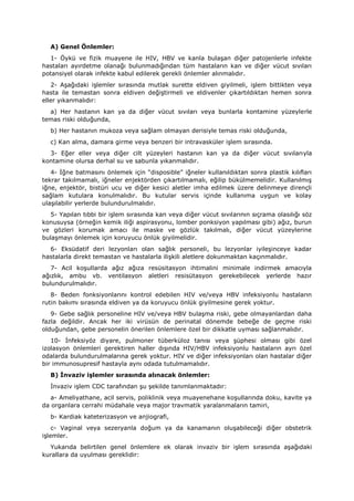 A) Genel Önlemler:
1- Öykü ve fizik muayene ile HIV, HBV ve kanla bulaşan diğer patojenlerle infekte
hastaları ayırdetme olanağı bulunmadığından tüm hastaların kan ve diğer vücut sıvıları
potansiyel olarak infekte kabul edilerek gerekli önlemler alınmalıdır.
2- Aşağıdaki işlemler sırasında mutlak surette eldiven giyilmeli, işlem bittikten veya
hasta ile temastan sonra eldiven değiştirmeli ve eldivenler çıkartıldıktan hemen sonra
eller yıkanmalıdır:
a) Her hastanın kan ya da diğer vücut sıvıları veya bunlarla kontamine yüzeylerle
temas riski olduğunda,
b) Her hastanın mukoza veya sağlam olmayan derisiyle temas riski olduğunda,
c) Kan alma, damara girme veya benzeri bir intravasküler işlem sırasında.
3- Eğer eller veya diğer cilt yüzeyleri hastanın kan ya da diğer vücut sıvılarıyla
kontamine olursa derhal su ve sabunla yıkanmalıdır.
4- İğne batmasını önlemek için “disposible” iğneler kullanıldıktan sonra plastik kılıfları
tekrar takılmamalı, iğneler enjektörden çıkartılmamalı, eğilip bükülmemelidir. Kullanılmış
iğne, enjektör, bistüri ucu ve diğer kesici aletler imha edilmek üzere delinmeye dirençli
sağlam kutulara konulmalıdır. Bu kutular servis içinde kullanıma uygun ve kolay
ulaşılabilir yerlerde bulundurulmalıdır.
5- Yapılan tıbbi bir işlem sırasında kan veya diğer vücut sıvılarının sıçrama olasılığı söz
konusuysa (örneğin kemik iliği aspirasyonu, lomber ponksiyon yapılması gibi) ağız, burun
ve gözleri korumak amacı ile maske ve gözlük takılmalı, diğer vücut yüzeylerine
bulaşmayı önlemek için koruyucu önlük giyilmelidir.
6- Eksüdatif deri lezyonları olan sağlık personeli, bu lezyonlar iyileşinceye kadar
hastalarla direkt temastan ve hastalarla ilişkili aletlere dokunmaktan kaçınmalıdır.
7- Acil koşullarda ağız ağıza resüsitasyon ihtimalini minimale indirmek amacıyla
ağızlık, ambu vb. ventilasyon aletleri resisütasyon gerekebilecek yerlerde hazır
bulundurulmalıdır.
8- Beden fonksiyonlarını kontrol edebilen HIV ve/veya HBV infeksiyonlu hastaların
rutin bakımı sırasında eldiven ya da koruyucu önlük giyilmesine gerek yoktur.
9- Gebe sağlık personeline HIV ve/veya HBV bulaşma riski, gebe olmayanlardan daha
fazla değildir. Ancak her iki virüsün de perinatal dönemde bebeğe de geçme riski
olduğundan, gebe personelin önerilen önlemlere özel bir dikkatle uyması sağlanmalıdır.
10- İnfeksiyöz diyare, pulmoner tüberküloz tanısı veya şüphesi olması gibi özel
izolasyon önlemleri gerektiren haller dışında HIV/HBV infeksiyonlu hastaların ayrı özel
odalarda bulundurulmalarına gerek yoktur. HIV ve diğer infeksiyonları olan hastalar diğer
bir immunosupresif hastayla aynı odada tutulmamalıdır.
B) İnvaziv işlemler sırasında alınacak önlemler:
İnvaziv işlem CDC tarafından şu şekilde tanımlanmaktadır:
a- Ameliyathane, acil servis, poliklinik veya muayenehane koşullarında doku, kavite ya
da organlara cerrahi müdahale veya major travmatik yaralanmaların tamiri,
b- Kardiak kateterizasyon ve anjiografi,
c- Vaginal veya sezeryanla doğum ya da kanamanın oluşabileceği diğer obstetrik
işlemler.
Yukarıda belirtilen genel önlemlere ek olarak invaziv bir işlem sırasında aşağıdaki
kurallara da uyulması gereklidir:
 
