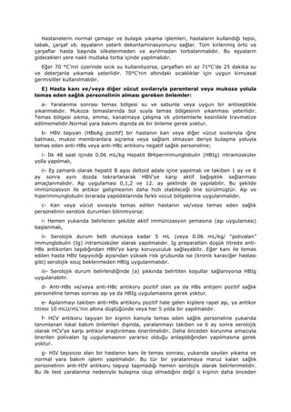 Hastanelerin normal çamaşır ve bulaşık yıkama işlemleri, hastaların kullandığı tepsi,
tabak, çarşaf vb. eşyaların yeterli dekontaminasyonunu sağlar. Tüm kirlenmiş örtü ve
çarşaflar hasta başında silkelenmeden ve ayrılmadan torbalanmalıdır. Bu eşyaların
gidecekleri yere nakli mutlaka torba içinde yapılmalıdır.
Eğer 70 °C’nin üzerinde sıcık su kullanılıyorsa, çarşafları en az 71°C’de 25 dakika su
ve deterjanla yıkamak yeterlidir. 70°C’nin altındaki sıcaklıklar için uygun kimyasal
germisitler kullanılmalıdır.
E) Hasta kanı ve/veya diğer vücut sıvılarıyla parenteral veya mukoza yolula
temas eden sağlık personelinin alması gereken önlemler:
a- Yaralanma sonrası temas bölgesi su ve sabunla veya uygun bir antiseptikle
yıkanmalıdır. Mukoza temaslarında bol suyla temas bölgesinin yıkanması yeterlidir.
Temas bölgesi sıkma, emme, kanatmaya çalışma vb yöntemlerle kesinlikle travmatize
edilmemelidir.Normal yara bakımı dışında ek bir önleme gerek yoktur.
b- HBV taşıyan (HBsAg pozitif) bir hastanın kan veya diğer vücut sıvılarıyla iğne
batması, mukoz membranlara sıçrama veya sağlam olmayan deriye bulaşma yoluyla
temas eden anti-HBs veya anti-HBc antikoru negatif sağlık personeline;
i- İlk 48 saat içinde 0.06 mL/kg Hepatit BHiperimmunglobulin (HBIg) intramüsküler
yolla yapılmalı,
ii- Eş zamanlı olarak hepatit B aşısı deltoid adale içine yapılmalı ve takiben 1 ay ve 6
ay sonra aynı dozda tekrarlanarak HBV’ye karşı aktif bağışıklık sağlanması
amaçlanmalıdır. Aşı uygulaması 0,1,2 ve 12. ay şeklinde de yapılabilir. Bu şekilde
immünizasyon ile antikor gelişmesinin daha hızlı olabileceği öne sürülmüştür. Aşı ve
hiperimmunglobulin birarada yapıldıklarında farklı vücut bölgelerine uygulanmalıdır.
c- Kan veya vücut sıvısıyla temas edilen hastanın ve/veya temas eden sağlık
personelinin seroloik durumları bilinmiyorsa:
i- Hemen yukarıda belirlenen şekilde aktif immünizasyon şemasına (aşı uygulaması)
başlanmalı,
ii- Serolojik durum belli oluncaya kadar 5 mL (veya 0.06 mL/kg/ “polivalan”
immunglobulin (Ig) intramüsküler olarak yapılmalıdır. Ig preparatları düşük titrede anti-
HBs antikorları taşıdığından HBV’ye karşı koruyuculuk sağlayabilir. Eğer kanı ile temas
edilen hasta HBV taşıyıcılığı açısından yüksek risk grubunda ise (kronik karaciğer hastası
gibi) serolojik souç beklenmeden HBIg uygulanmalıdır.
iii- Serolojik durum belirlendiğinde (a) şıkkında belirtilen koşullar sağlanıyorsa HBIg
uygulanabilir.
d- Anti-HBs ve/veya anti-HBc antikoru pozitif olan ya da HBs antijeni pozitif sağlık
personeline temas sonrası aşı ya da HBIg uygulamasına gerek yoktur.
e- Aşılanmayı takiben anti-HBs antikoru pozitif hale gelen kişilere rapel aşı, ya antikor
titresi 10 mLU/mL’nin altına düştüğünde veya her 5 yılda bir yapılmalıdır.
f- HCV antikoru taşıyan bir kişinin kanıyla temas eden sağlık personeline yukarıda
tanımlanan lokal bakım önlemleri dışında, yaralanmayı takiben ve 6 ay sonra serolojik
olarak HCV’ye karşı antikor araştırılması önerilmelidir. Daha önceden korunma amacıyla
önerilen polivalan Ig uygulamasının yararsız olduğu anlaşıldığından yapılmasına gerek
yoktur.
g- HIV taşıyıcısı olan bir hastanın kanı ile temas sonrası, yukarıda sayılan yıkama ve
normal yara bakım işlemi yapılmalıdır. Bu tür bir yaralanmaya maruz kalan sağlık
personelinin anti-HIV antikoru taşıyıp taşımadığı hemen serolojik olarak belirlenmelidir.
Bu ilk test yaralanma nedeniyle bulaşma olup olmadığını değil o kişinin daha önceden
 