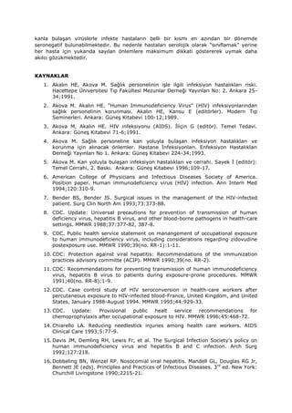 kanla bulaşan virüslerle infekte hastaların belli bir kısmı en azından bir dönemde
seronegatif bulunabilmektedir. Bu nedenle hastaları serolojik olarak “sınıflamak” yerine
her hasta için yukarıda sayılan önlemlere maksimum dikkati göstererek uymak daha
akılcı gözükmektedir.
KAYNAKLAR
1. Akalın HE, Akova M. Sağlık personelinin işle ilgili infeksiyon hastalıkları riski.
Hacettepe Üniversitesi Tıp Fakültesi Mezunlar Derneği Yayınları No: 2. Ankara 25-
34;1991.
2. Akova M. Akalın HE. “Human Immunodeficiency Virus” (HIV) infeksiyonlarından
sağlık personelinin korunması. Akalın HE, Kansu E (editörler). Modern Tıp
Seminerleri. Ankara: Güneş Kitabevi 100-12;1989.
3. Akova M, Akalın HE. HIV infeksiyonu (AIDS). İliçin G (editör). Temel Tedavi.
Ankara: Güneş Kitabevi 71-6;1991.
4. Akova M. Sağlık personeline kan yoluyla bulaşan infeksiyon hastalıkları ve
korunma için alınacak önlemler. Hastane İnfeksiyonları. Enfeksiyon Hastalıkları
Derneği Yayınları No 1. Ankara: Güneş Kitabevi 224-34;1993.
5. Akova M. Kan yoluyla bulaşan infeksiyon hastalıkları ve cerrahi. Sayek İ (editör):
Temel Cerrahi, 2. Baskı. Ankara: Güneş Kitabevi 1996;109-17.
6. American College of Physicians and Infectious Diseases Society of America.
Position paper. Human immunodeficiency virus (HIV) infection. Ann Intern Med
1994;120:310-9.
7. Bender BS, Bender JS. Surgical issues in the management of the HIV-infected
patient. Surg Clin North Am 1993;73:373-88.
8. CDC. Update: Universal precautions for prevention of transmission of human
deficiency virus, hepatitis B virus, and other blood-borne pathogens in health-care
settings. MMWR 1988;37:377-82, 387-8.
9. CDC. Public health service statement on manangement of occupational exposure
to human immunodeficiency virus, including considerations regarding zidovudine
postexposure use. MMWR 1990;39(no. RR-1):1-11.
10. CDC: Protection against viral hepatitis: Recommendations of the immunization
practices advisory committe (ACIP). MMWR 1990;39(no. RR-2).
11. CDC: Recommendations for preventing transmission of human immunodeficiency
virus, hepatitis B virus to patients during exposure-prone procedures. MMWR
1991;40(no. RR-8):1-9.
12. CDC. Case control study of HIV seroconversion in health-care workers after
percutaneous exposure to HIV-infected blood-France, United Kingdom, and United
States, January 1988-August 1994. MMWR 1995;44:929-33.
13. CDC. Update: Provisional public healt service recommendations for
chemoprophylaxis after occupational exposure to HIV. MMWR 1996;45:468-72.
14. Chiarello LA. Reducing needlestick injuries among health care workers. AIDS
Clinical Care 1993;5:77-9.
15. Davis JM, Demling RH, Lewis Fr, et al. The Surgical Infection Society’s policy on
human immunodeficiency virus and hepatitis B and C infection. Arch Surg
1992;127:218.
16. Dobbeling BN, Wenzel RP. Nosocomial viral hepatitis. Mandell GL, Douglas RG Jr,
Bennett JE (eds). Principles and Practices of Infectious Diseases. 3rd
ed. New York:
Churchill Livingstone 1990;2215-21.
 