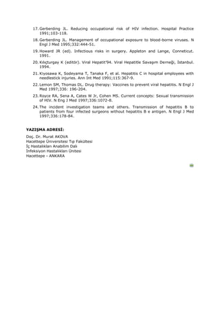 17. Gerberding JL. Reducing occupational risk of HIV infection. Hospital Practice
1991;103-118.
18. Gerberding JL. Management of occupational exposure to blood-borne viruses. N
Engl J Med 1995;332:444-51.
19. Howard JR (ed). Infectious risks in surgery. Appleton and Lange, Conneticut.
1991.
20. Kılıçturgay K (editör). Viral Hepatit’94. Viral Hepatitle Savaşım Derneği, İstanbul.
1994.
21. Kiyosawa K, Sodeyama T, Tanaka F, et al. Hepatitis C in hospital employees with
needlestick injuries. Ann Int Med 1991;115:367-9.
22. Lemon SM, Thomas DL. Drug therapy: Vaccines to prevent viral hepatitis. N Engl J
Med 1997;336: 196-204.
23. Royce RA, Sena A, Cates W Jr, Cohen MS. Current concepts: Sexual transmission
of HIV. N Eng J Med 1997;336:1072-8.
24. The incident investigation teams and others. Transmission of hepatitis B to
patients from four infected surgeons without hepatitis B e antigen. N Engl J Med
1997;336:178-84.
YAZIŞMA ADRESİ:
Doç. Dr. Murat AKOVA
Hacettepe Üniversitesi Tıp Fakültesi
İç Hastalıkları Anabilim Dalı
İnfeksiyon Hastalıkları Ünitesi
Hacettepe - ANKARA
 