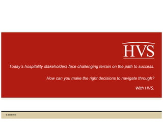 1
Today’s hospitality stakeholders face challenging terrain on the path to success.
How can you make the right decisions to navigate through?
With HVS.
© 2009 HVS
 