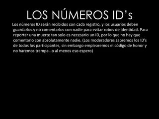 LOS NÚMEROS ID’s     Los números ID serán recibidos con cada registro, y los usuarios deben guardarlos y no comentarlos con nadie para evitar robos de identidad. Para reportar una muerte tan solo es necesario un ID, por lo que no hay que comentarlo con absolutamente nadie. (Los moderadores sabremos los ID’s de todos los participantes, sin embargo emplearemos el código de honor y no haremos trampa…o al menos eso espero)