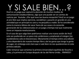 Y SI SALE BIEN…?HvsZ es un juego que capturó la atención de muchos medios de comunicación estadounidense, algo que uno puede ver en cientos de noticias por  Youtube. ¿Por qué tuvo tan buena recepción? HvsZ es un juego al aire libre que implica ejercicio, sociabilizar y pasarlo en grande en una actividad que en principio es sana y no perjudica a nadie. Se ha considerado como la manera idónea de sacar fuera de sus casas a la conocida generación de las videoconsolas en un juego a tiempo real que realmente tiene un impacto revolucionario.En el caso de que salga bien podríamos realizar una nueva sesión de HvsZ esta vez pudiendo ser un poco más ambiciosos y ampliando el márgen (no quedándonos solo en biociencias). Obviamente el tiempo entre una edición y otra dependería de nuestro tiempo libre y de las ganas que tenga la gente de jugar, sin embargo está claro que si sale bien no nos quedaremos en esta primera edición. Cabe remarcar que seríamos la primera Universidad española de llevarlo a cabo, y la primera en Europa después de las del Reino Unido… ÁNIMOS!!