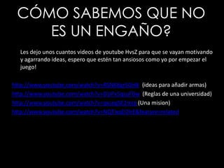 CÓMO SABEMOS QUE NO ES UN ENGAÑO?Les dejo unos cuantos videos de youtubeHvsZ para que se vayan motivando y agarrando ideas, espero que estén tan ansiosos como yo por empezar el juego!http://www.youtube.com/watch?v=RSNK8gr5GH8 ((ideas para añadir armas)http://www.youtube.com/watch?v=DUPx5qsuFBw(Reglas de una universidad)http://www.youtube.com/watch?v=qxsegSE2mrg(Una mision)http://www.youtube.com/watch?v=NQTIxqD2lrE&feature=related