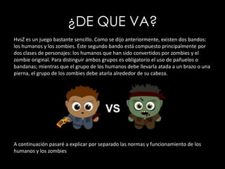 ¿DE QUE VA?HvsZ es un juego bastante sencillo. Como se dijo anteriormente, existen dos bandos: los humanos y los zombies. Éste segundo bando está compuesto principalmente por dos clases de personajes: los humanos que han sido convertidos por zombies y el zombie original. Para distinguir ambos grupos es obligatorio el uso de pañuelos o bandanas; mientras que el grupo de los humanos debe llevarla atada a un brazo o una pierna, el grupo de los zombies debe atarla alrededor de su cabeza.A continuación pasaré a explicar por separado las normas y funcionamiento de los humanos y los zombies