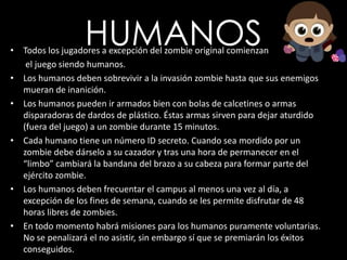 HUMANOSTodos los jugadores a excepción del zombie original comienzan       el juego siendo humanos.Los humanos deben sobrevivir a la invasión zombie hasta que sus enemigos mueran de inanición.Los humanos pueden ir armados bien con bolas de calcetines o armas disparadoras de dardos de plástico. Éstas armas sirven para dejar aturdido (fuera del juego) a un zombie durante 15 minutos. Cada humano tiene un número ID secreto. Cuando sea mordido por un zombie debe dárselo a su cazador y tras una hora de permanecer en el “limbo” cambiará la bandana del brazo a su cabeza para formar parte del ejército zombie.Los humanos deben frecuentar el campus al menos una vez al día, a excepción de los fines de semana, cuando se les permite disfrutar de 48 horas libres de zombies.En todo momento habrá misiones para los humanos puramente voluntarias. No se penalizará el no asistir, sin embargo sí que se premiarán los éxitos conseguidos.