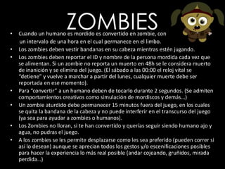 ZOMBIESCuando un humano es mordido es convertido en zombie, con       un intervalo de una hora en el cual permanece en el limbo.Los zombies deben vestir bandanas en su cabeza mientras estén jugando. Los zombies deben reportar el ID y nombre de la persona mordida cada vez que se alimentan. Si un zombie no reporta un muerto en 48h se le considera muerto de inanición y se elimina del juego. (El sábado a las 00:00 el reloj vital se “detiene” y vuelve a marchar a partir del lunes, cualquier muerte debe ser reportada en ese momento).Para “convertir” a un humano deben de tocarlo durante 2 segundos. (Se admiten comportamientos creativos como simulación de mordiscos y demás…)Un zombie aturdido debe permanecer 15 minutos fuera del juego, en los cuales se quita la bandana de la cabeza y no puede interferir en el transcurso del juego (ya sea para ayudar a zombies o humanos).Los Zombies no lloran, si te han convertido y querías seguir siendo humano ajo y agua, no pudras el juego.A los zombies se les permite desplazarse como les sea preferido (pueden correr si así lo desean) aunque se aprecian todos los gestos y/o escenificaciones posibles para hacer la experiencia lo más real posible (andar cojeando, gruñidos, mirada perdida…)