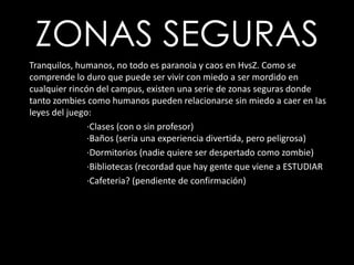ZONAS SEGURAS      Tranquilos, humanos, no todo es paranoia y caos en HvsZ. Como se comprende lo duro que puede ser vivir con miedo a ser mordido en cualquier rincón del campus, existen una serie de zonas seguras donde tanto zombies como humanos pueden relacionarse sin miedo a caer en las leyes del juego:		·Clases (con o sin profesor)		·Baños (sería una experiencia divertida, pero peligrosa)		·Dormitorios (nadie quiere ser despertado como zombie)		·Bibliotecas (recordad que hay gente que viene a ESTUDIAR		·Cafeteria? (pendiente de confirmación)