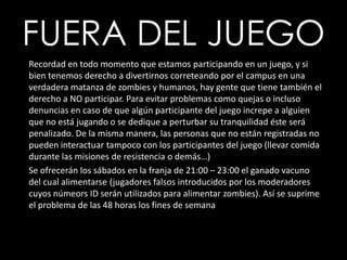 FUERA DEL JUEGORecordad en todo momento que estamos participando en un juego, y si bien tenemos derecho a divertirnos correteando por el campus en una verdadera matanza de zombies y humanos, hay gente que tiene también el derecho a NO participar. Para evitar problemas como quejas o incluso denuncias en caso de que algún participante del juego increpe a alguien que no está jugando o se dedique a perturbar su tranquilidad éste será penalizado. De la misma manera, las personas que no están registradas no pueden interactuar tampoco con los participantes del juego (llevar comida durante las misiones de resistencia o demás…)Se ofrecerán los sábados en la franja de 21:00 – 23:00 el ganado vacuno del cual alimentarse (jugadores falsos introducidos por los moderadores cuyos númeors ID serán utilizados para alimentar zombies). Así se suprime el problema de las 48 horas los fines de semana