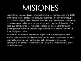 MISIONES      Las misiones están dedicadas principalmente a los humanos con una doble intención: por una parte hacer del juego algo más ameno y divertido, por otra eliminar la posibilidad de que los humanos se queden constantemente en zonas seguras a la espera de que los zombies mueran de hambre. Está claro que participar en las misiones es algo puramente voluntario, sin embargo éstas ofrecerán premios jugosos como vidas extra o inmunidad durante algunas horas. En cuanto a los zombies también se organizarán misiones que estarán intrínsecamente relacionadas con la de los humanos, ya que cada semana se dirá el nombre de un humano que debe ser cazado. En caso de conseguirlo los zombies involucrados en su captura recibirán horas extra para alimentarse. 