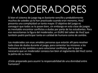 MODERADORES      Si bien el sistema de juego tag es bastante sencillo y probablemente muchos de ustedes ya lo han practicado cuando eran menores, HvsZ presenta una complejidad un tanto mayor. El objetivo del juego es conseguir que todos se lo pasen bien, sin embargo en esta clase de juegos es inevitable encontrar conflictos o dudas por parte de los estudiantes. Para eso necesitamos la figura del moderador, un GURÚ del saber de HvsZ que también podrá participar tanto en calidad de humano como de zombie.	Los moderados son esas amables personas que estarán allí para resolver toda clase de dudas durante el juego, para comentar las misiones a los humanos o a los zombies o para solucionar conflictos, por lo que es necesario que un moderador conozca tan bien el reglamento del HvsZ como la palma de su mano.	¿Estás preparado para asumir la responsabilidad de una divinidad entre humanos?