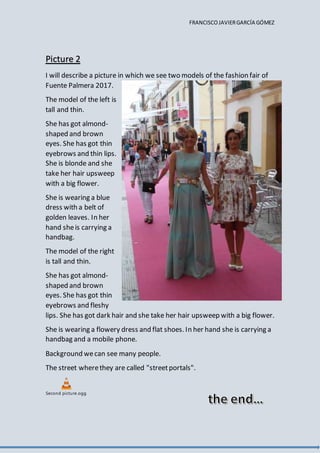 FRANCISCOJAVIERGARCÍA GÓMEZ
Picture 2
I will describe a picture in which we see two models of the fashion fair of
Fuente Palmera 2017.
The model of the left is
tall and thin.
She has got almond-
shaped and brown
eyes. She has got thin
eyebrows and thin lips.
She is blonde and she
take her hair upsweep
with a big flower.
She is wearing a blue
dress with a belt of
golden leaves. In her
hand sheis carrying a
handbag.
The model of the right
is tall and thin.
She has got almond-
shaped and brown
eyes. She has got thin
eyebrows and fleshy
lips. She has got dark hair and she take her hair upsweep with a big flower.
She is wearing a flowery dress and flat shoes. In her hand she is carrying a
handbag and a mobile phone.
Background wecan see many people.
The street wherethey are called "streetportals".
Second picture.ogg
 