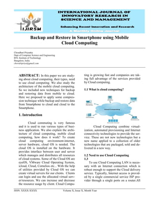 ISSN: XXXX-XXXX Volume X, Issue X, Month Year
Backup and Restore in Smartphone using Mobile
Cloud Computing
Choudhari Priyanka
Dept of Computer Science and Engineering
BTL Institute of Technology
Bangalore, India
chowdripriya@gmail.com
ABSTRACT: In this paper we are study-
ing about cloud computing, their types, need
to use cloud computing. We also study the
architecture of the mobile cloud computing.
So we included new techniques for backup
and restoring data from mobile to cloud.
Here we proposed to apply some compres-
sion technique while backup and restore data
from Smartphone to cloud and cloud to the
Smartphone.
1. Introduction
Cloud commuting is very famous
and it is used to run various types of busi-
ness application. We also explain the archi-
tecture of cloud computing, mobile cloud
computing, how does it work? To create
cloud computing environment-internet,
server hardware, cloud OS is needed. The
cloud OS is installed on the hardware. It
provides interface between user and server
which manages and distributes all resources
of cloud systems. Some of the Cloud OS are
eyeOS, VMware Cloud Operating System,
icloud, Cloud, Cornelios etc... With the help
of utilities provided by Cloud OS we can
create virtual servers for our clients. Clients
can login and use the allocated virtual serv-
er/resources. We can increase and decrease
the resource usage by client. Cloud Compu-
ting is growing fast and companies are tak-
ing full advantage of the services provided
by Cloud computing.
1.1 What is cloud computing?
Cloud Computing combine virtual-
ization, automated provisioning and Internet
connectivity technologies to provide the ser-
vice. These are not new technologies but a
new name applied to a collection of older
technologies that are packaged, sold and de-
livered in a new way.
1.2 Need to use Cloud Computing
1.3
To use Cloud Computing LAN is neces-
sary with an Internet connection which is
robust enough to support the Cloud delivery
service. Typically, Internet access is provid-
ed by a single commercial service ISP pro-
vider through a single ports on a router.All
 