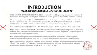INTRODUCTION
KOJIS GLOBAL NIGERIA LIMITED RC: 618910
• KOJIS GLOBAL SERVICES NIGERIA LIMITED is a privately owned Engineering, Construction, installation &
Maintenance, Procuring and Consulting Firm established in the first quarter of the year 2005 as a limited Company.
• This company operated as KOJIS GLOBAL SERVICES since the first quarter of the year, 2000 as a registered
Business Organisation until it was incorporated in the year, 2005 with the Registration Certificate, R. C. Number:
618910 with her Head Office at 120, Ahoada Road, Omoku – Onelga, Rivers state of Nigeria.
• Kojis has branch offices in Port Harcourt – Mile 4 Rumueme, Lagos – Mushin and Abuja – Bwari Area Council.
• KOJIS being a Contractor to the NNPC / NIPEX Group in the Specialized Category is in a position of Professional
leadership in her field, based on an established record of Professional excellence and prompt / adequate response to
her noble Clients’ needs in Nigeria / Abroad.
• Kojis has various Equipment certifications which is renewable yearly from the Nigerian Content Equipment
Certification and Monitoring Board in the field of Electrical / Instrumentation; Mechanical; Civil Engineering
• KOJIS has reputation of successfully completed projects with good number of major companies operating in Nigeria/
Abroad. These include: I.O.C’S, Daewoo Engineering & Construction, Sudelettra, Notore Chemicals, Indorama
Petrochemicals, Federal Government, NDDC, CISCON, DANELEC ETC.
K
jis Global. Serv.
o
 